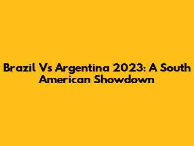 Brazil Vs Argentina 2023: A South American Showdown