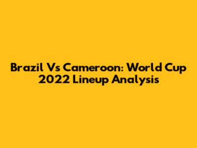 Brazil Vs Cameroon: World Cup 2022 Lineup Analysis