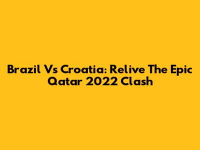 Brazil Vs Croatia: Relive The Epic Qatar 2022 Clash