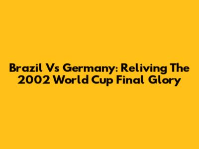 Brazil Vs Germany: Reliving The 2002 World Cup Final Glory