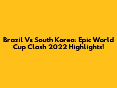 Brazil Vs South Korea: Epic World Cup Clash 2022 Highlights!