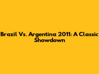 Brazil Vs. Argentina 2011: A Classic Showdown