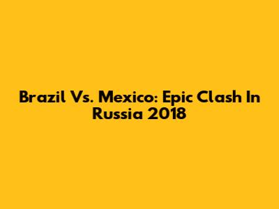 Brazil Vs. Mexico: Epic Clash In Russia 2018