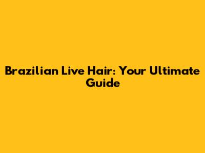Brazilian Live Hair: Your Ultimate Guide