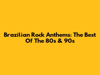 Brazilian Rock Anthems: The Best Of The 80s & 90s