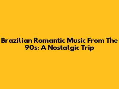 Brazilian Romantic Music From The 90s: A Nostalgic Trip