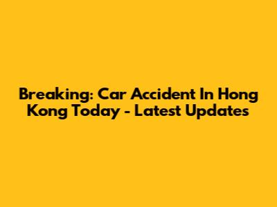 Breaking: Car Accident In Hong Kong Today - Latest Updates