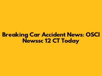 Breaking Car Accident News: OSCI Newssc 12 CT Today