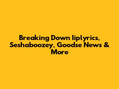 Breaking Down Iiplyrics, Seshaboozey, Goodse News & More