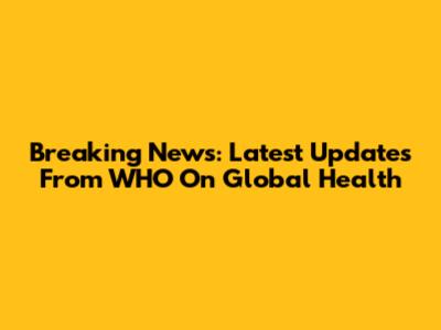 Breaking News: Latest Updates From WHO On Global Health
