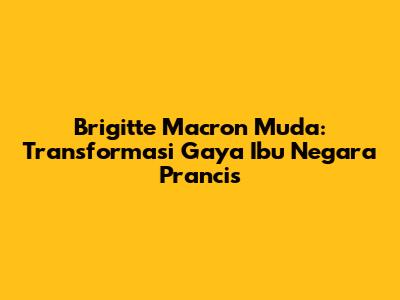 Brigitte Macron Muda: Transformasi Gaya Ibu Negara Prancis