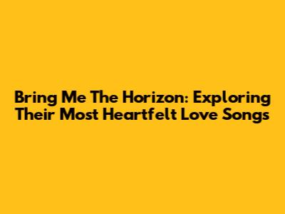 Bring Me The Horizon: Exploring Their Most Heartfelt Love Songs