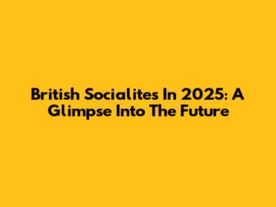 British Socialites In 2025: A Glimpse Into The Future