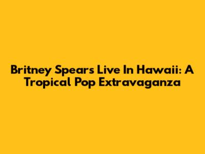 Britney Spears Live In Hawaii: A Tropical Pop Extravaganza