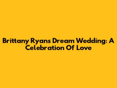 Brittany Ryan's Dream Wedding: A Celebration Of Love