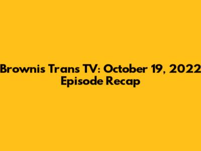 Brownis Trans TV: October 19, 2022 Episode Recap
