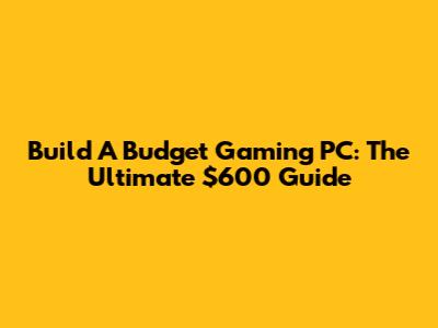 Build A Budget Gaming PC: The Ultimate $600 Guide