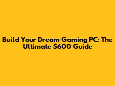 Build Your Dream Gaming PC: The Ultimate $600 Guide