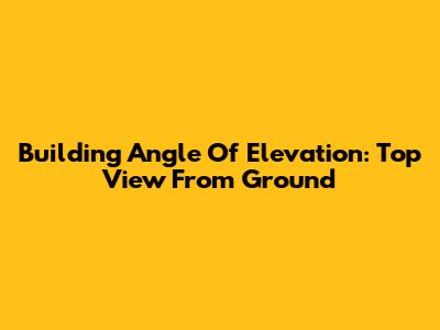 Building Angle Of Elevation: Top View From Ground
