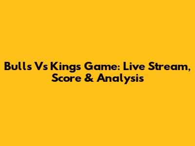Bulls Vs Kings Game: Live Stream, Score & Analysis