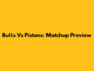 Bulls Vs Pistons: Matchup Preview