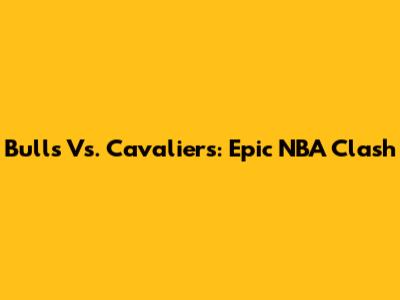 Bulls Vs. Cavaliers: Epic NBA Clash