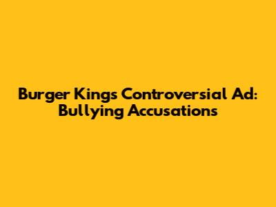 Burger King's Controversial Ad: Bullying Accusations