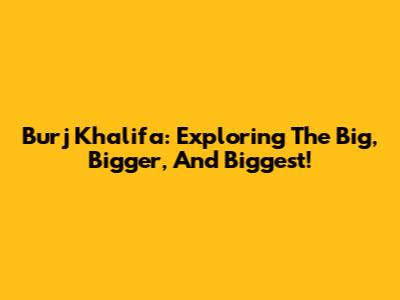 Burj Khalifa: Exploring The Big, Bigger, And Biggest!