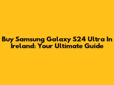 Buy Samsung Galaxy S24 Ultra In Ireland: Your Ultimate Guide