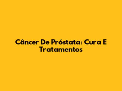 Câncer De Próstata: Cura E Tratamentos