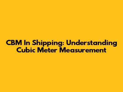 CBM In Shipping: Understanding Cubic Meter Measurement