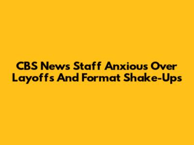 CBS News Staff Anxious Over Layoffs And Format Shake-Ups