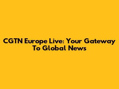 CGTN Europe Live: Your Gateway To Global News