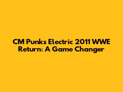 CM Punk's Electric 2011 WWE Return: A Game Changer