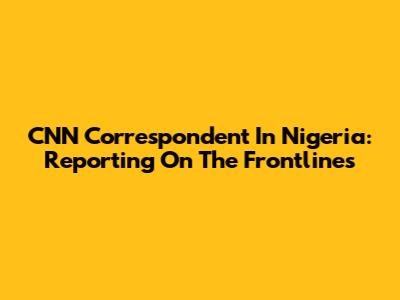 CNN Correspondent In Nigeria: Reporting On The Frontlines