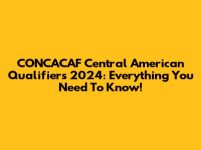 CONCACAF Central American Qualifiers 2024: Everything You Need To Know!