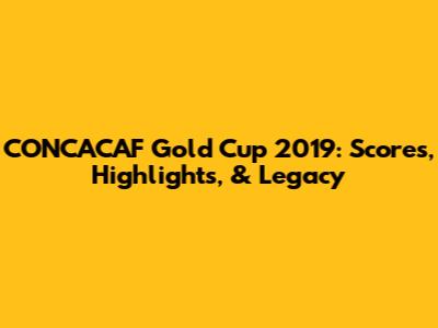 CONCACAF Gold Cup 2019: Scores, Highlights, & Legacy