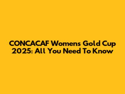 CONCACAF Women's Gold Cup 2025: All You Need To Know