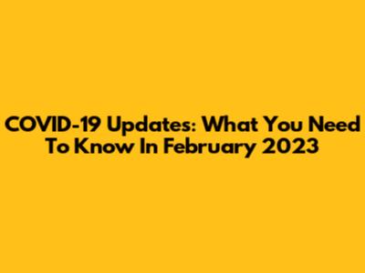 COVID-19 Updates: What You Need To Know In February 2023