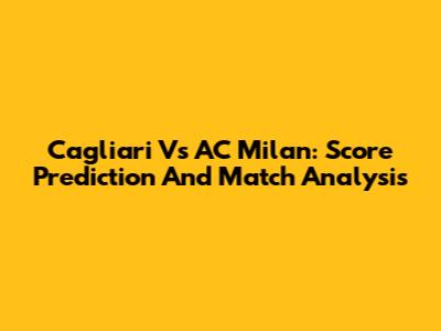 Cagliari Vs AC Milan: Score Prediction And Match Analysis