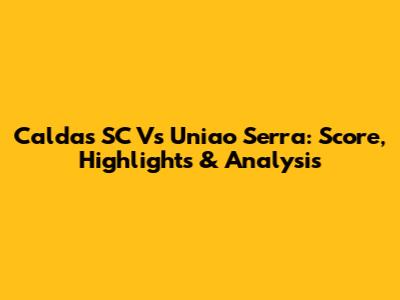 Caldas SC Vs Uniao Serra: Score, Highlights & Analysis