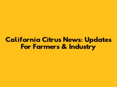California Citrus News: Updates For Farmers & Industry