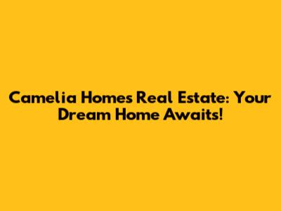 Camelia Homes Real Estate: Your Dream Home Awaits!
