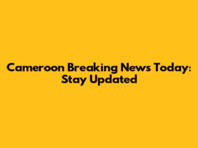 Cameroon Breaking News Today: Stay Updated