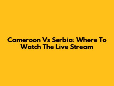 Cameroon Vs Serbia: Where To Watch The Live Stream