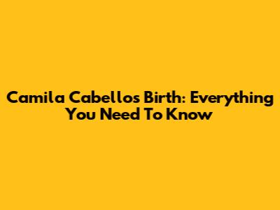 Camila Cabello's Birth: Everything You Need To Know