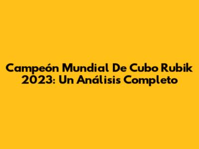 Campeón Mundial De Cubo Rubik 2023: Un Análisis Completo