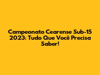 Campeonato Cearense Sub-15 2023: Tudo Que Você Precisa Saber!