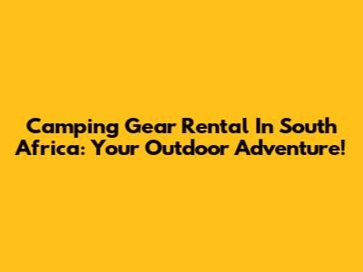 Camping Gear Rental In South Africa: Your Outdoor Adventure!
