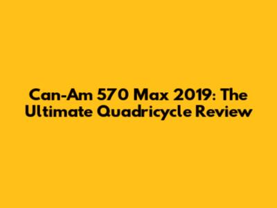 Can-Am 570 Max 2019: The Ultimate Quadricycle Review